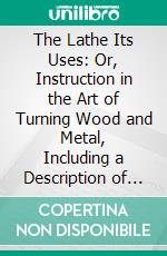 The Lathe Its Uses: Or, Instruction in the Art of Turning Wood and Metal, Including a Description of the Most Modern Appliances for the Ornamentation of Plane and Curved Surfaces. E-book. Formato PDF