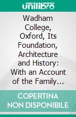 Wadham College, Oxford, Its Foundation, Architecture and History: With an Account of the Family of Wadham and Their Seats in Somerset and Devon. E-book. Formato PDF