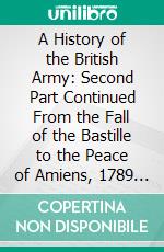 A History of the British Army: Second Part Continued From the Fall of the Bastille to the Peace of Amiens, 1789 1801. E-book. Formato PDF ebook