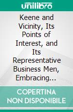 Keene and Vicinity, Its Points of Interest, and Its Representative Business Men, Embracing Keene, Hinsdale, Winchester, Marlboro, Walpole, Swanzey and Charlestown. E-book. Formato PDF ebook