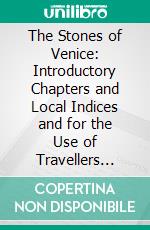 The Stones of Venice: Introductory Chapters and Local Indices and for the Use of Travellers While Staying in Venice and Verona. E-book. Formato PDF ebook di John Ruskin