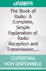 The Book of Radio: A Complete, Simple Explanation of Radio Reception and Transmission, Including the Outstanding Features, of Radio Service to the Public by Private and Government Agencies. E-book. Formato PDF ebook di Charles William Taussig