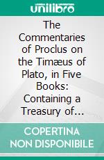 The Commentaries of Proclus on the Timæus of Plato, in Five Books: Containing a Treasury of Pythagoric and Platonic Physiology. E-book. Formato PDF ebook