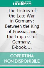 The History of the Late War in Germany: Between the King of Prussia, and the Empress of Germany. E-book. Formato PDF ebook