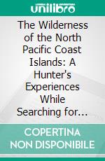 The Wilderness of the North Pacific Coast Islands: A Hunter's Experiences While Searching for Wapiti, Bears, and Caribou on the Larger Coast Islands. E-book. Formato PDF ebook di Charles Sheldon