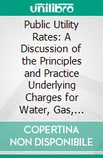 Public Utility Rates: A Discussion of the Principles and Practice Underlying Charges for Water, Gas, Electricity, Communication and Transportation Services. E-book. Formato PDF