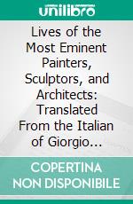 Lives of the Most Eminent Painters, Sculptors, and Architects: Translated From the Italian of Giorgio Vasari. E-book. Formato PDF ebook