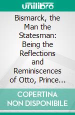 Bismarck, the Man the Statesman: Being the Reflections and Reminiscences of Otto, Prince Von Bismarck. E-book. Formato PDF ebook