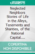 Neglected Neighbors Stories of Life in the Alleys, Tenements and Shanties, of the National Capital. E-book. Formato PDF ebook