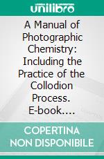 A Manual of Photographic Chemistry: Including the Practice of the Collodion Process. E-book. Formato PDF ebook di T. Frederick Hardwich