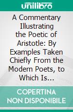 A Commentary Illustrating the Poetic of Aristotle: By Examples Taken Chiefly From the Modern Poets, to Which Is Prefixed, a New and Corrected; Edition of the Translation of the Poetic. E-book. Formato PDF ebook di Henry James Pye