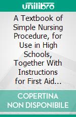 A Textbook of Simple Nursing Procedure, for Use in High Schools, Together With Instructions for First Aid in Emergencies. E-book. Formato PDF ebook di Amy Elizabeth Pope