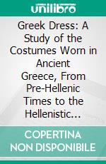 Greek Dress: A Study of the Costumes Worn in Ancient Greece, From Pre-Hellenic Times to the Hellenistic Age. E-book. Formato PDF ebook