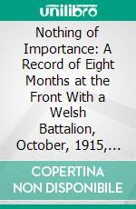 Nothing of Importance: A Record of Eight Months at the Front With a Welsh Battalion, October, 1915, to June, 1916. E-book. Formato PDF ebook