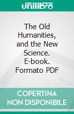 The Old Humanities, and the New Science. E-book. Formato PDF ebook