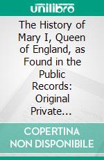 The History of Mary I, Queen of England, as Found in the Public Records: Original Private Letters, and Other Contemporary Documents. E-book. Formato PDF ebook di Jean Mary Stone