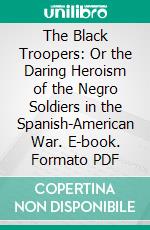 The Black Troopers: Or the Daring Heroism of the Negro Soldiers in the Spanish-American War. E-book. Formato PDF