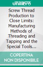 Screw Thread Production to Close Limits: Manufacturing Methods of Threading and Tapping and the Special Tools Developed for Accurate Quantity Production. E-book. Formato PDF ebook