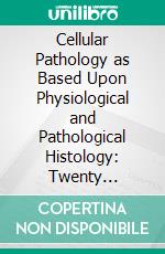 Cellular Pathology as Based Upon Physiological and Pathological Histology: Twenty Lectures Delivered in the Pathological Institute of Berlin During the Months of February, March and April, 1858. E-book. Formato PDF ebook