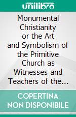 Monumental Christianity or the Art and Symbolism of the Primitive Church as Witnesses and Teachers of the One Catholic Faith and Practice. E-book. Formato PDF ebook