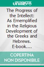 The Progress of the Intellect: As Ememplified in the Religious Development of the Greeks and Hebrews. E-book. Formato PDF