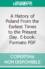 A History of Poland From the Earliest Times to the Present Day. E-book. Formato PDF ebook di Major F. E. Whitton