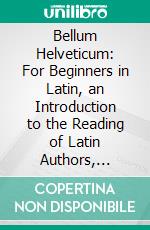 Bellum Helveticum: For Beginners in Latin, an Introduction to the Reading of Latin Authors, Based, on the Inductive Method and Illustrating, the Forms and Constructions of Classical Latin Prose. E-book. Formato PDF ebook