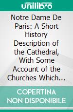 Notre Dame De Paris: A Short History Description of the Cathedral, With Some Account of the Churches Which Preceded It. E-book. Formato PDF ebook di Charles Hiatt