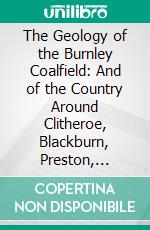 The Geology of the Burnley Coalfield: And of the Country Around Clitheroe, Blackburn, Preston, Chorley, Haslingden, and Todmorden. E-book. Formato PDF ebook di Edward Hull