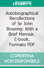 Autobiographical Recollections of Sir John Bowring: With a Brief Memoir. E-book. Formato PDF ebook