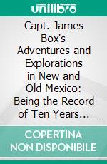 Capt. James Box's Adventures and Explorations in New and Old Mexico: Being the Record of Ten Years of Travel and Research. E-book. Formato PDF ebook di Michael James Box