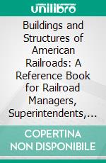 Buildings and Structures of American Railroads: A Reference Book for Railroad Managers, Superintendents, Master Mechanics, Engineers, Architects, and Students. E-book. Formato PDF ebook