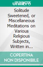 Solitude Sweetened, or Miscellaneous Meditations on Various Religious Subjects, Written in Distant Parts of the World. E-book. Formato PDF ebook