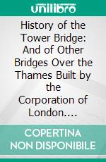 History of the Tower Bridge: And of Other Bridges Over the Thames Built by the Corporation of London. E-book. Formato PDF ebook