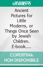 Ancient Pictures for Little Moderns, or Things Once Seen by Jewish Children. E-book. Formato PDF ebook di Frederick Starr