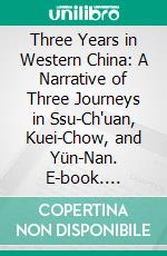 Three Years in Western China: A Narrative of Three Journeys in Ssu-Ch'uan, Kuei-Chow, and Yün-Nan. E-book. Formato PDF ebook di Alexander Hosie