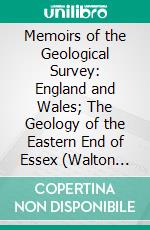 Memoirs of the Geological Survey: England and Wales; The Geology of the Eastern End of Essex (Walton Naze and Harwich); (Explanation of Quarter Sheet 48 S. E. With the Adjoining Part of 48 N. E.). E-book. Formato PDF ebook