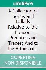 A Collection of Songs and Ballads Relative to the London Prentices and Trades; And to the Affairs of London Generally: During the Fourteenth, Fifteenth, and Sixteenth Centuries. E-book. Formato PDF ebook