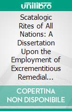 Scatalogic Rites of All Nations: A Dissertation Upon the Employment of Excrementitious Remedial Agents in Religion, Therapeutics, Divination, Witchcraft, Love-Philters, in All Parts of the Globe. E-book. Formato PDF ebook