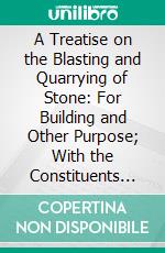 A Treatise on the Blasting and Quarrying of Stone: For Building and Other Purpose; With the Constituents and Analyses of Granite, Slate Limestone, and Sandstone. E-book. Formato PDF ebook di John Burgoyne