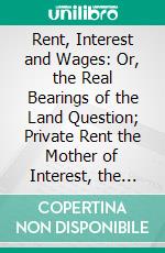 Rent, Interest and Wages: Or, the Real Bearings of the Land Question; Private Rent the Mother of Interest, the Cause of Commercial Depressions Social Misery. E-book. Formato PDF ebook di Michael Flurscheim