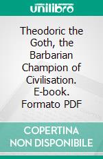 Theodoric the Goth, the Barbarian Champion of Civilisation. E-book. Formato PDF ebook di Thomas Hodgkin