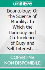 Deontology; Or the Science of Morality: In Which the Harmony and Co-Incidence of Duty and Self-Interest, Virtue and Felicity, Prudence and Benevolence, Are Explained and Exemplified. E-book. Formato PDF ebook