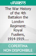 The War History of the 4th Battalion the London Regiment: Royal Fusiliers, 1914-1919. E-book. Formato PDF ebook