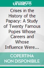 Crises in the History of the Papacy: A Study of Twenty Famous Popes Whose Careers and Whose Influence Were Important in the Development of the Church and in the History of the World. E-book. Formato PDF ebook