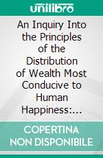 An Inquiry Into the Principles of the Distribution of Wealth Most Conducive to Human Happiness: Applied to the Newly Proposed System, Voluntary Equality of Wealth. E-book. Formato PDF ebook di William Thompson