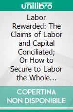 Labor Rewarded: The Claims of Labor and Capital Conciliated; Or How to Secure to Labor the Whole Products of Its Exertions. E-book. Formato PDF ebook