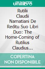 Rutilii Claudii Namatiani De Reditu Suo Libri Duo: The Home-Coming of Rutilius Claudius Namatianus From Rome to Gaul in the Year 416 A. D. E-book. Formato PDF