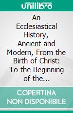 An Ecclesiastical History, Ancient and Modern, From the Birth of Christ: To the Beginning of the Eighteenth Century. E-book. Formato PDF ebook