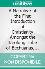 A Narrative of the First Introduction of Christianity Amongst the Barolong Tribe of Bechuanas, South Africa: With a Brief Summary of the Subsequent History of the Wesleyan Missions to the Same People. E-book. Formato PDF ebook di Samuel Broadbent